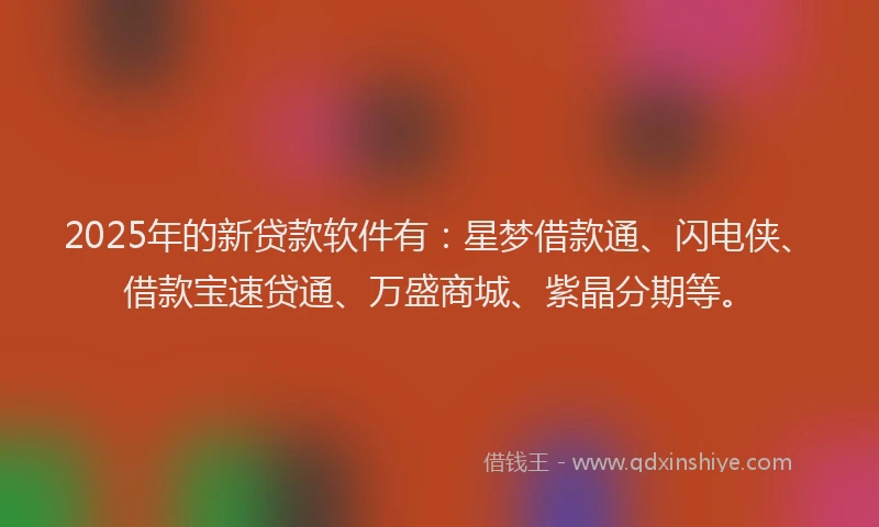 2025年的新贷款软件有：星梦借款通、闪电侠、借款宝速贷通、万盛商城、紫晶分期等。