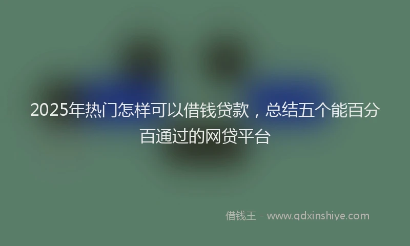 2025年热门怎样可以借钱贷款，总结五个能百分百通过的网贷平台