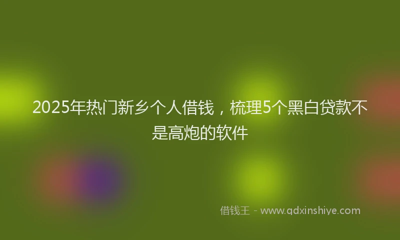 2025年热门新乡个人借钱，梳理5个黑白贷款不是高炮的软件