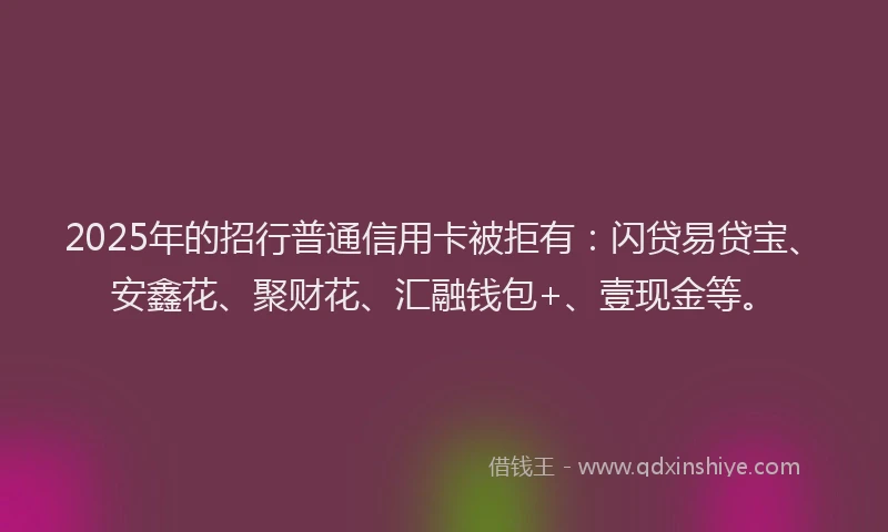 2025年的招行普通信用卡被拒有：闪贷易贷宝、安鑫花、聚财花、汇融钱包+、壹现金等。