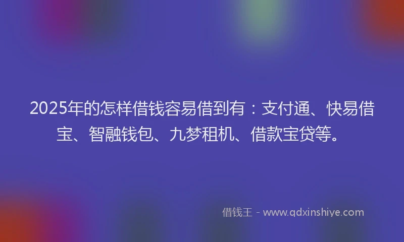 2025年的怎样借钱容易借到有：支付通、快易借宝、智融钱包、九梦租机、借款宝贷等。
