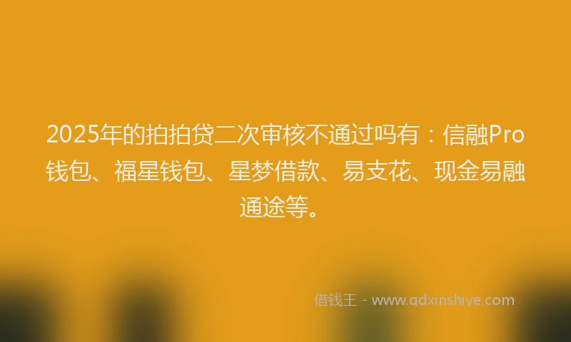 2025年的拍拍贷二次审核不通过吗有：信融Pro钱包、福星钱包、星梦借款、易支花、现金易融通途等。