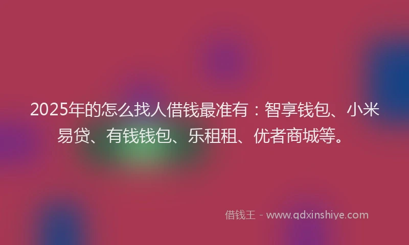 2025年的怎么找人借钱最准有：智享钱包、小米易贷、有钱钱包、乐租租、优者商城等。