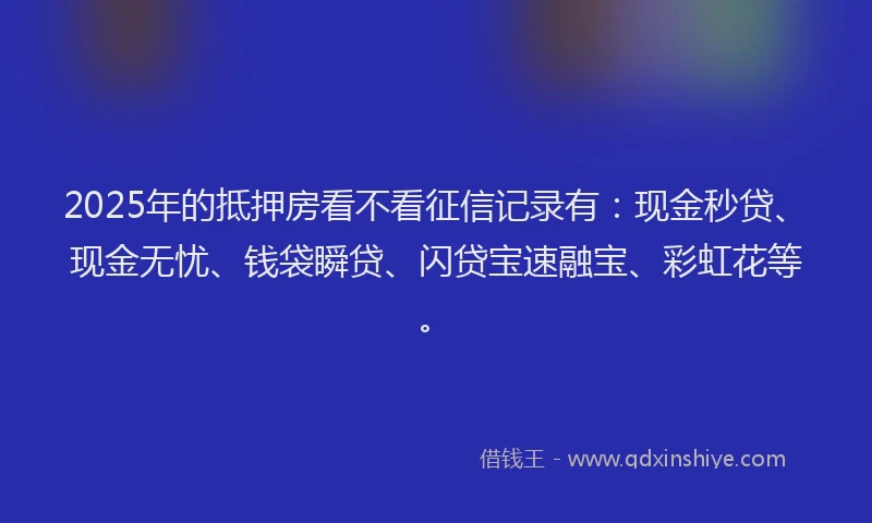 2025年的抵押房看不看征信记录有：现金秒贷、现金无忧、钱袋瞬贷、闪贷宝速融宝、彩虹花等。