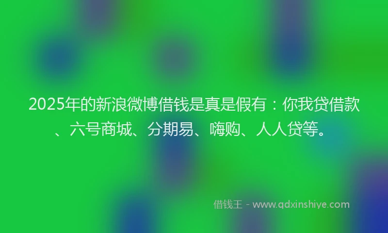 2025年的新浪微博借钱是真是假有：你我贷借款、六号商城、分期易、嗨购、人人贷等。