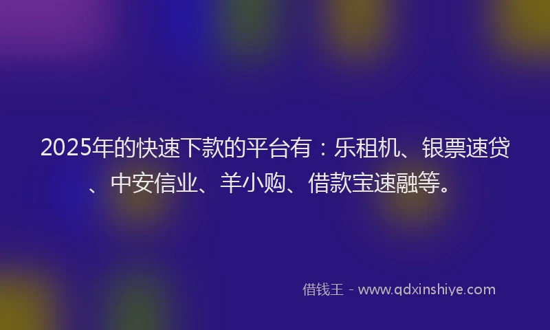 2025年的快速下款的平台有：乐租机、银票速贷、中安信业、羊小购、借款宝速融等。