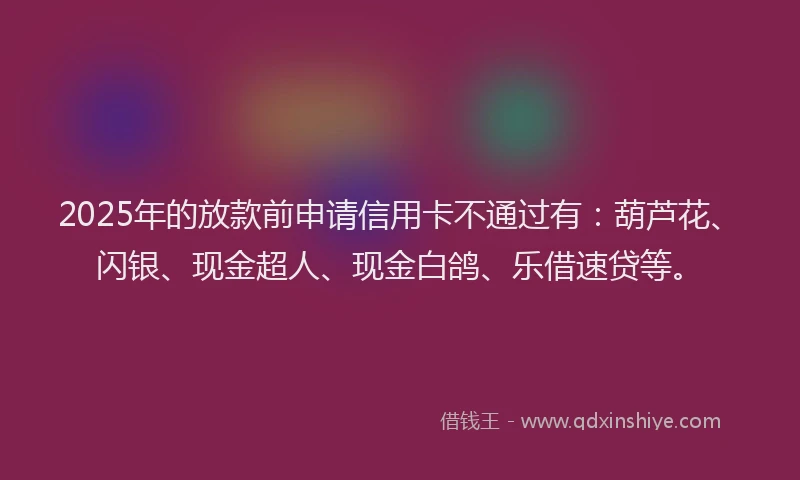 2025年的放款前申请信用卡不通过有：葫芦花、闪银、现金超人、现金白鸽、乐借速贷等。