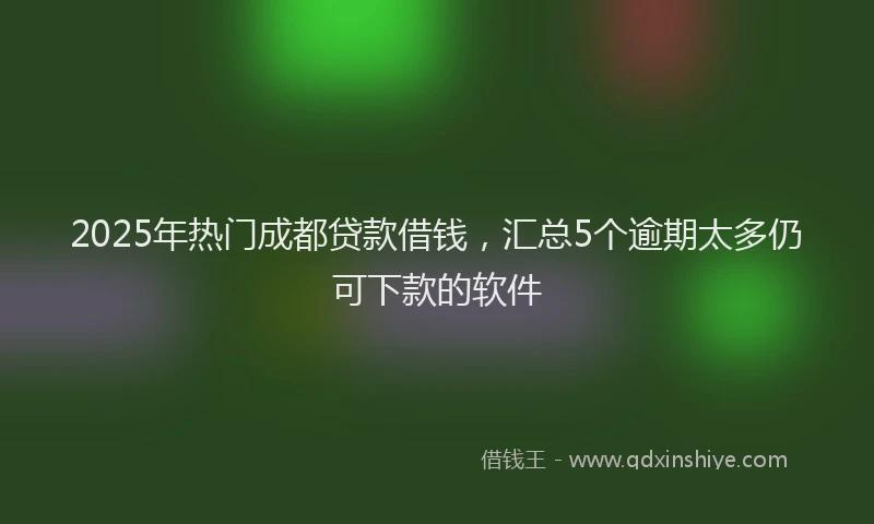 2025年热门成都贷款借钱，汇总5个逾期太多仍可下款的软件