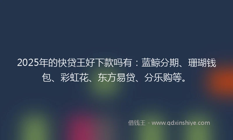 2025年的快贷王好下款吗有：蓝鲸分期、珊瑚钱包、彩虹花、东方易贷、分乐购等。