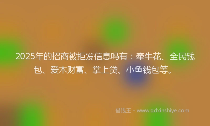 2025年的招商被拒发信息吗有：牵牛花、全民钱包、爱木财富、掌上贷、小鱼钱包等。