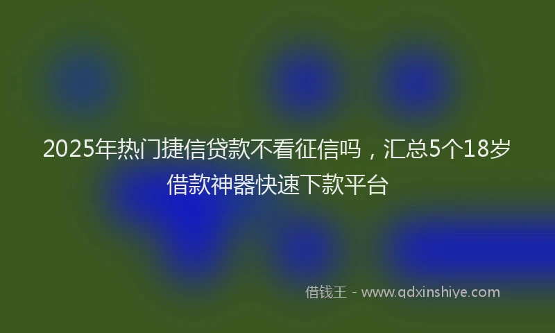2025年热门捷信贷款不看征信吗，汇总5个18岁借款神器快速下款平台
