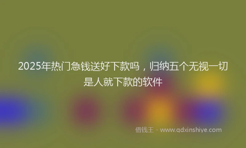 2025年热门急钱送好下款吗，归纳五个无视一切是人就下款的软件