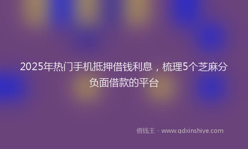 2025年热门手机抵押借钱利息，梳理5个芝麻分负面借款的平台