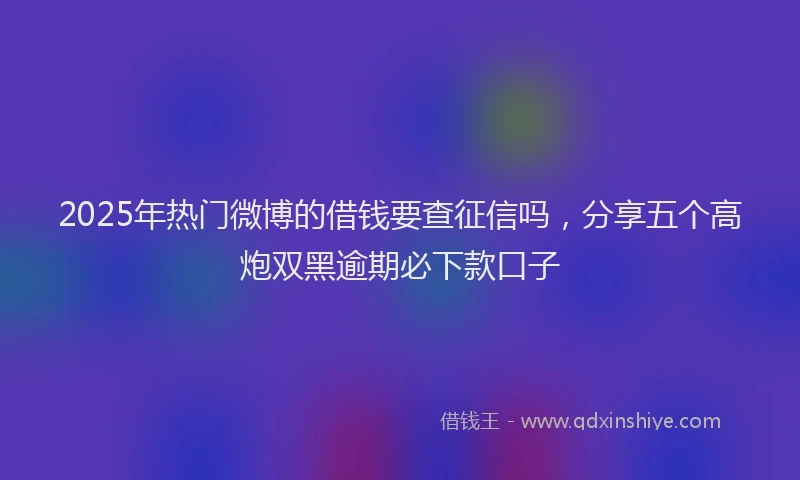 2025年热门微博的借钱要查征信吗，分享五个高炮双黑逾期必下款口子