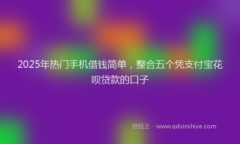 2025年热门手机借钱简单，整合五个凭支付宝花呗贷款的口子