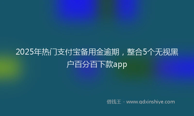 2025年热门支付宝备用金逾期，整合5个无视黑户百分百下款app