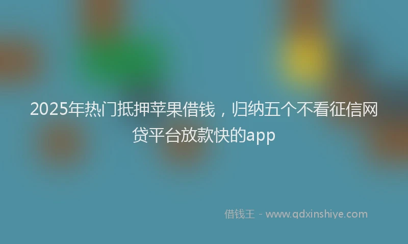 2025年热门抵押苹果借钱，归纳五个不看征信网贷平台放款快的app