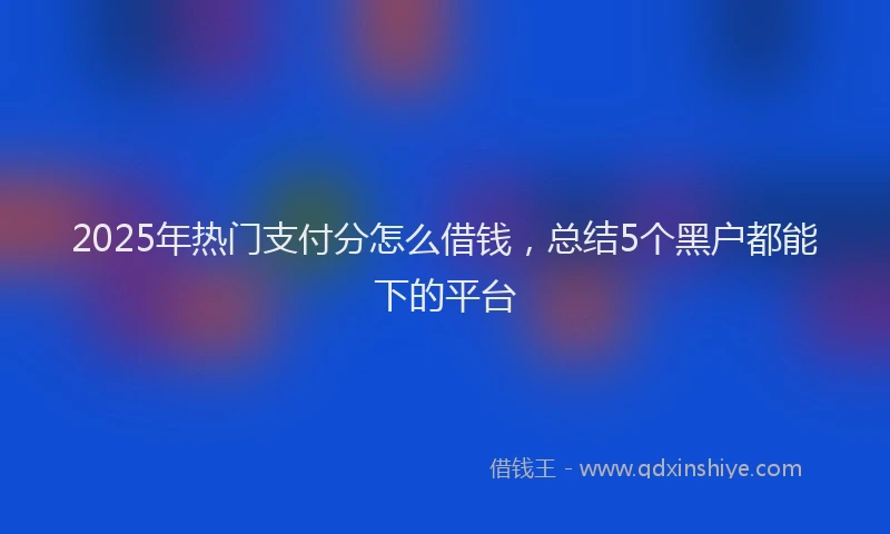 2025年热门支付分怎么借钱，总结5个黑户都能下的平台