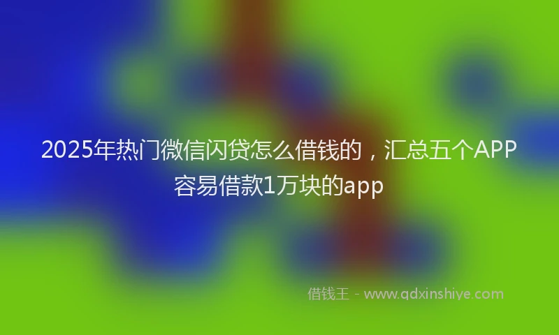 2025年热门微信闪贷怎么借钱的，汇总五个APP容易借款1万块的app