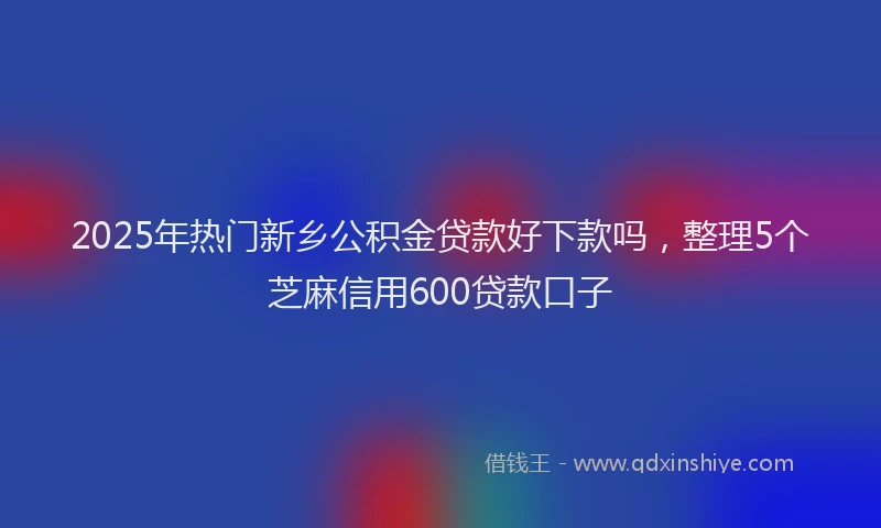 2025年热门新乡公积金贷款好下款吗，整理5个芝麻信用600贷款口子