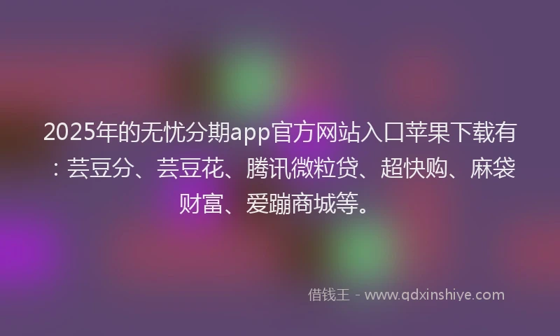 2025年的无忧分期app官方网站入口苹果下载有：芸豆分、芸豆花、腾讯微粒贷、超快购、麻袋财富、爱蹦商城等。