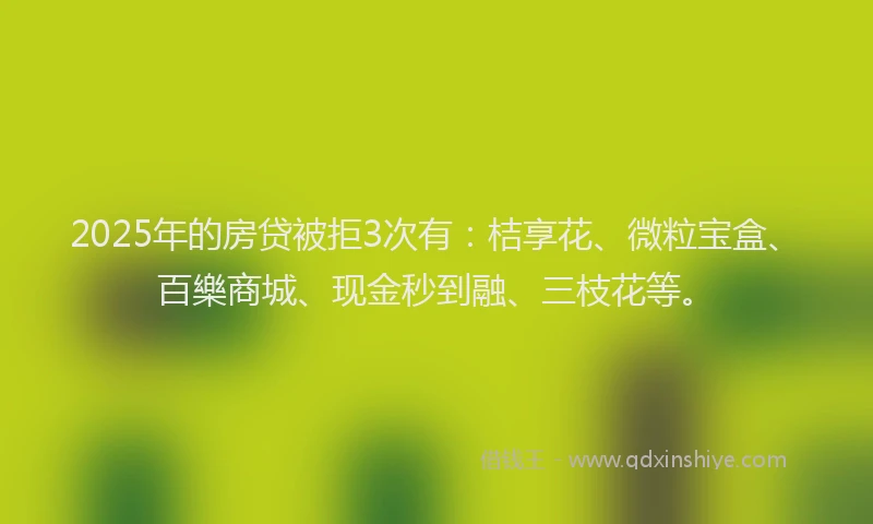 2025年的房贷被拒3次有：桔享花、微粒宝盒、百樂商城、现金秒到融、三枝花等。