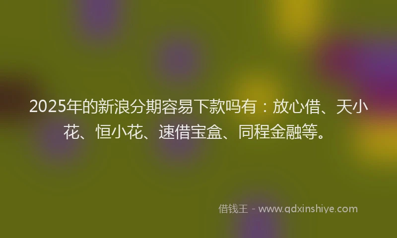2025年的新浪分期容易下款吗有：放心借、天小花、恒小花、速借宝盒、同程金融等。