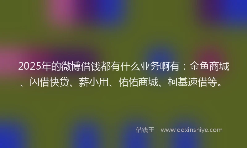 2025年的微博借钱都有什么业务啊有：金鱼商城、闪借快贷、薪小用、佑佑商城、柯基速借等。