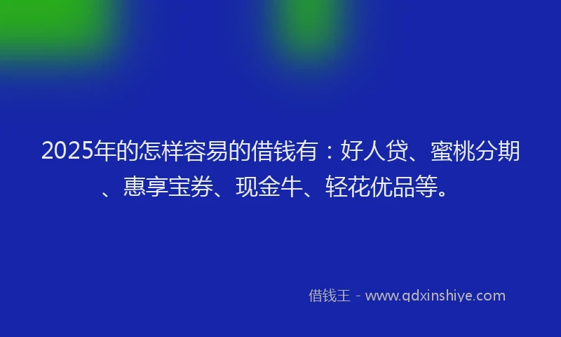 2025年的怎样容易的借钱有：好人贷、蜜桃分期、惠享宝券、现金牛、轻花优品等。