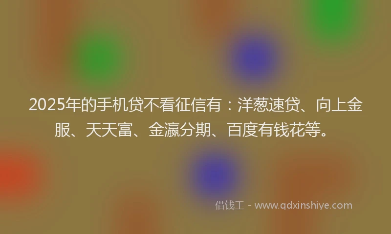 2025年的手机贷不看征信有：洋葱速贷、向上金服、天天富、金瀛分期、百度有钱花等。