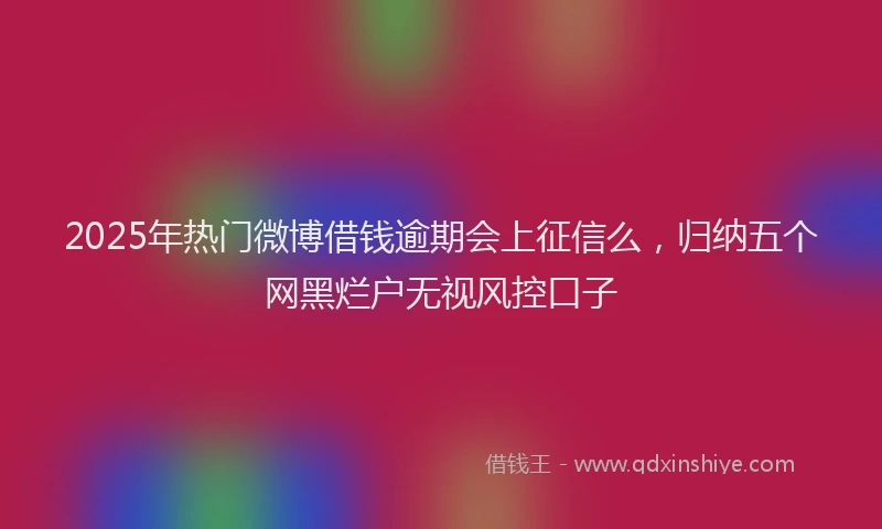 2025年热门微博借钱逾期会上征信么，归纳五个网黑烂户无视风控口子