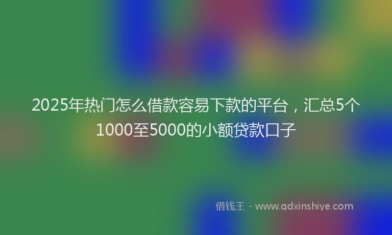 2025年热门怎么借款容易下款的平台，汇总5个1000至5000的小额贷款口子