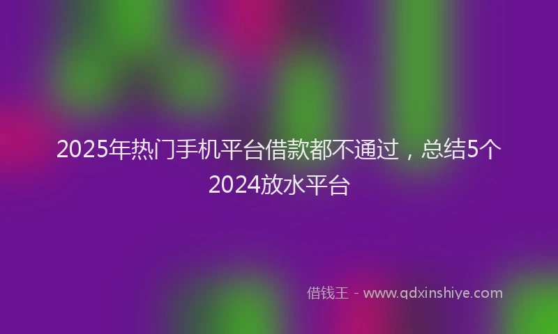 2025年热门手机平台借款都不通过，总结5个2024放水平台
