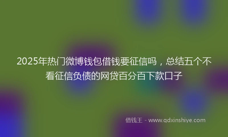 2025年热门微博钱包借钱要征信吗，总结五个不看征信负债的网贷百分百下款口子