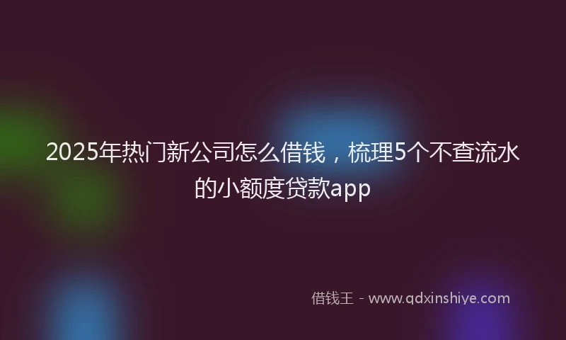 2025年热门新公司怎么借钱，梳理5个不查流水的小额度贷款app
