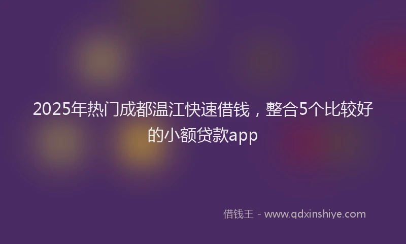 2025年热门成都温江快速借钱，整合5个比较好的小额贷款app