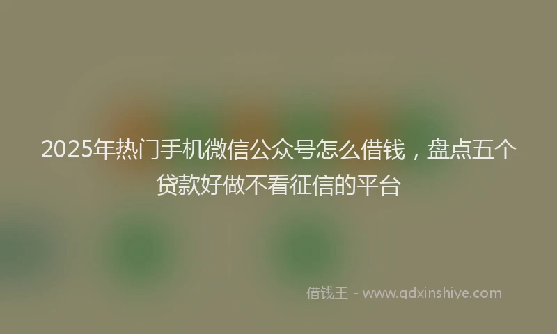 2025年热门手机微信公众号怎么借钱，盘点五个贷款好做不看征信的平台