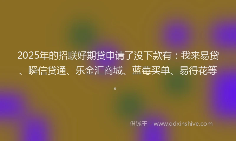 2025年的招联好期贷申请了没下款有：我来易贷、瞬信贷通、乐金汇商城、蓝莓买单、易得花等。