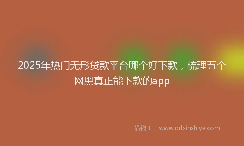 2025年热门无形贷款平台哪个好下款，梳理五个网黑真正能下款的app