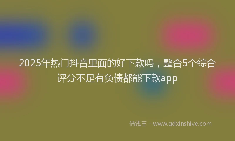 2025年热门抖音里面的好下款吗，整合5个综合评分不足有负债都能下款app