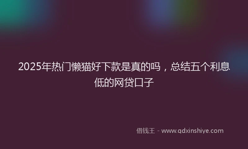 2025年热门懒猫好下款是真的吗，总结五个利息低的网贷口子