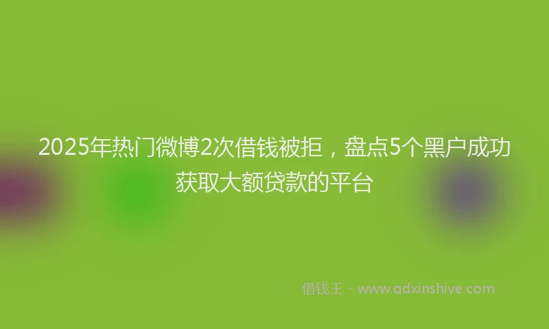 2025年热门微博2次借钱被拒，盘点5个黑户成功获取大额贷款的平台