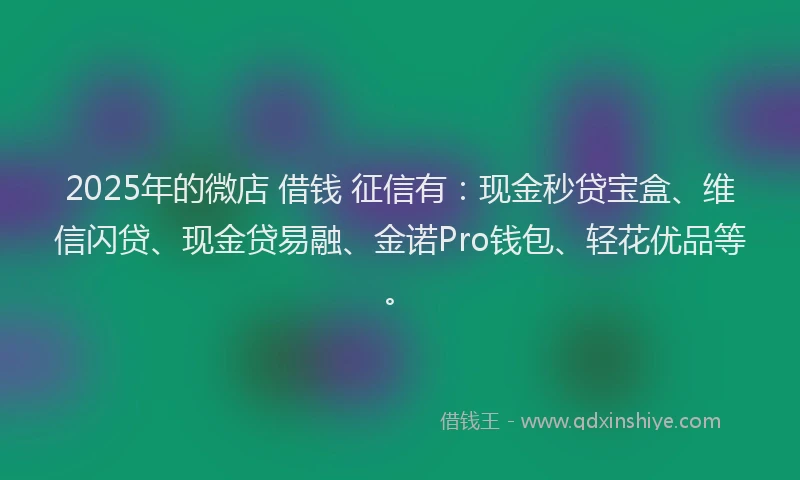 2025年的微店 借钱 征信有：现金秒贷宝盒、维信闪贷、现金贷易融、金诺Pro钱包、轻花优品等。