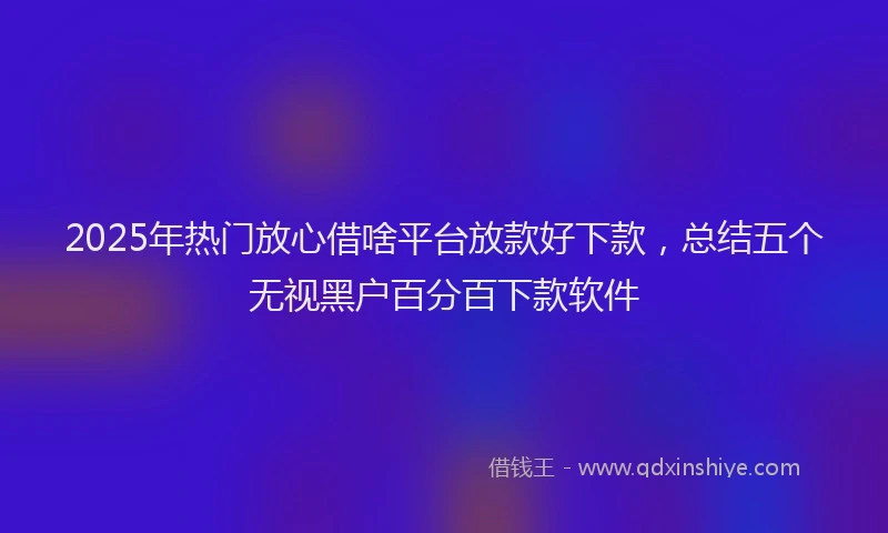 2025年热门放心借啥平台放款好下款，总结五个无视黑户百分百下款软件
