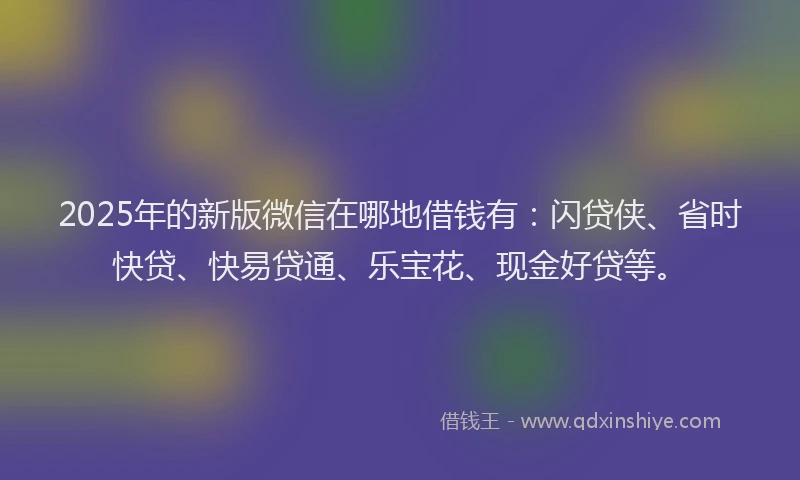 2025年的新版微信在哪地借钱有：闪贷侠、省时快贷、快易贷通、乐宝花、现金好贷等。