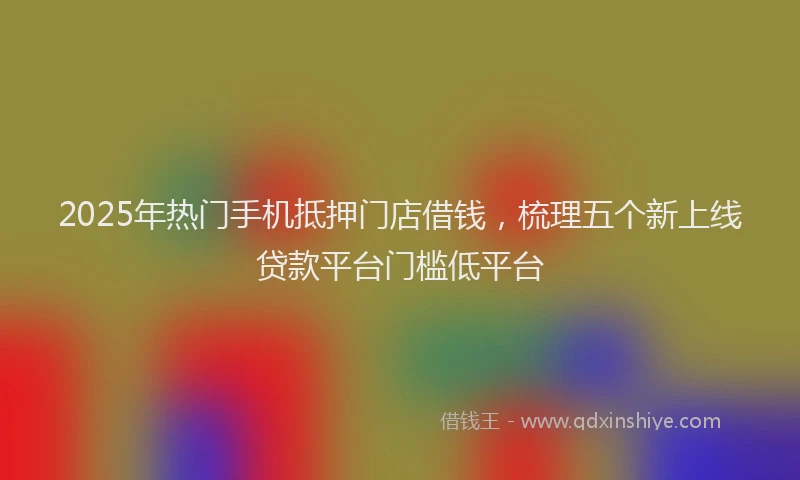 2025年热门手机抵押门店借钱，梳理五个新上线贷款平台门槛低平台
