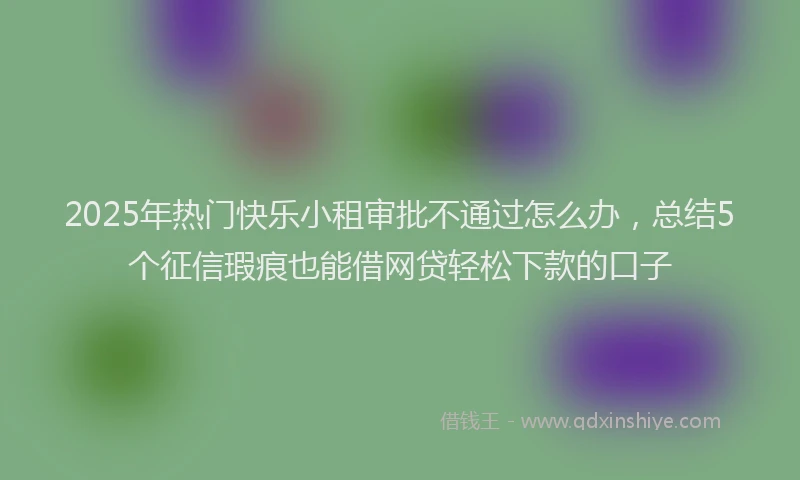 2025年热门快乐小租审批不通过怎么办，总结5个征信瑕疵也能借网贷轻松下款的口子