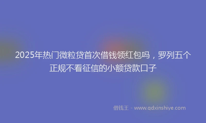2025年热门微粒贷首次借钱领红包吗，罗列五个正规不看征信的小额贷款口子