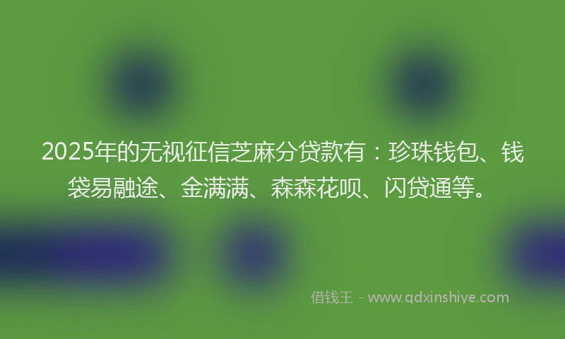2025年的无视征信芝麻分贷款有：珍珠钱包、钱袋易融途、金满满、森森花呗、闪贷通等。