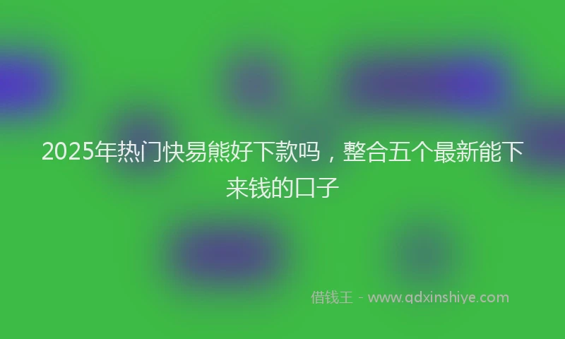 2025年热门快易熊好下款吗，整合五个最新能下来钱的口子